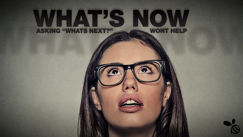 What’s Now: Asking “What’s Next?” Won’t Help